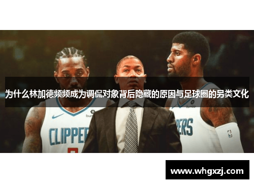 为什么林加德频频成为调侃对象背后隐藏的原因与足球圈的另类文化 为什么林加德频频成为调侃对象背后隐藏的原因与足球圈的另类文化