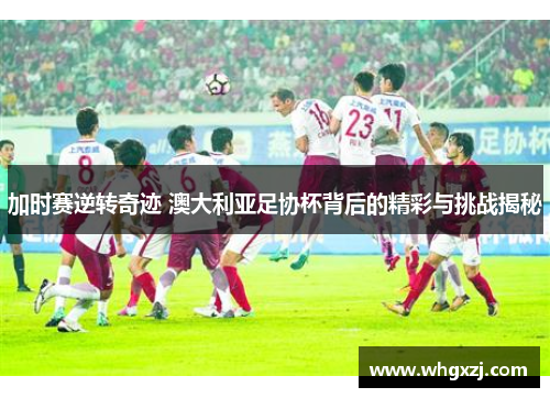 加时赛逆转奇迹 澳大利亚足协杯背后的精彩与挑战揭秘 加时赛逆转奇迹 澳大利亚足协杯背后的精彩与挑战揭秘