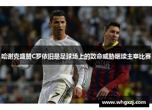 哈谢克盛赞C罗依旧是足球场上的致命威胁继续主宰比赛
